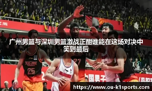 广州男篮与深圳男篮激战正酣谁能在这场对决中笑到最后